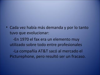 Cada vez había más demanda y por lo tanto tuvo que evolucionar: -En 1970 el fax era un elemento muy utilizado sobre todo entre profesionales -La compañía AT&T sacó al mercado el Picturephone, pero resultó ser un fracaso. 