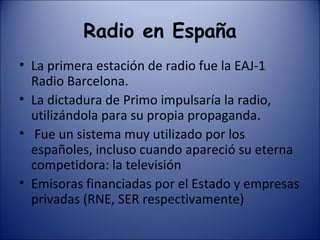 Radio en España La primera estación de radio fue la EAJ-1 Radio Barcelona. La dictadura de Primo impulsaría la radio, utilizándola para su propia propaganda. Fue un sistema muy utilizado por los españoles, incluso cuando apareció su eterna competidora: la televisión Emisoras financiadas por el Estado y empresas privadas (RNE, SER respectivamente) 