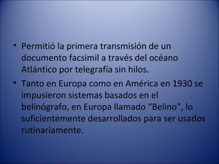 Permitió la primera transmisión de un documento facsimil a través del océano Atlántico por telegrafía sin hilos. Tanto en Europa como en América en 1930 se impusieron sistemas basados en el belinógrafo, en Europa llamado “Belino”, lo suficientemente desarrollados para ser usados rutinariamente. 