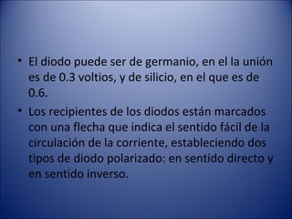 El diodo puede ser de germanio, en el la unión es de 0.3 voltios, y de silicio, en el que es de 0.6. Los recipientes de los diodos están marcados con una flecha que indica el sentido fácil de la circulación de la corriente, estableciendo dos tipos de diodo polarizado: en sentido directo y en sentido inverso. 
