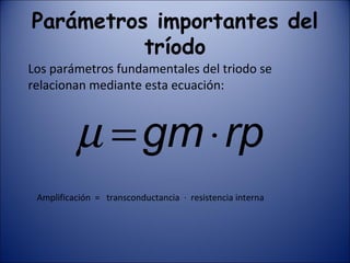 Parámetros importantes del tríodo Los parámetros fundamentales del triodo se relacionan mediante esta ecuación: Amplificación  =  transconductancia  ·  resistencia interna 