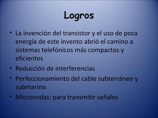 Logros La invención del transistor y el uso de poca energía de este invento abrió el camino a sistemas telefónicos más compactos y eficientes Reducción de interferencias Perfeccionamiento del cable subterráneo y submarino Microondas: para transmitir señales 