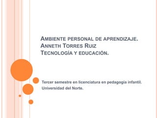 Ambiente personal de aprendizaje. Anneth Torres RuizTecnología y educación. Tercer semestre en licenciatura en pedagogía infantil. Universidad del Norte. 