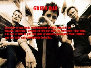 Green Day es una banda estadounidense de rock originaria de  Oakland, California y formada en 1990 por Billie Joe Armstrong y Mike Dirnt,  a los que se sumó un año más tarde Al Sobrante para fundar Sweet Children, que más tarde sería renombrada Green Day. GREEN DAY 