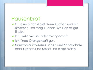 Pausenbrot
 Ich esse einen Apfel dann Kuchen und ein
  Brötchen. Ich mag Kuchen, weil ich es gut
  finde.
 Ich trinke Wasser oder Orangensaft.
 Ich finde Orangensaft gut.
 Manchmal ich esse Kuchen und Schokolade
  oder Kuchen und Kekse. Ich trinke nichts.
 