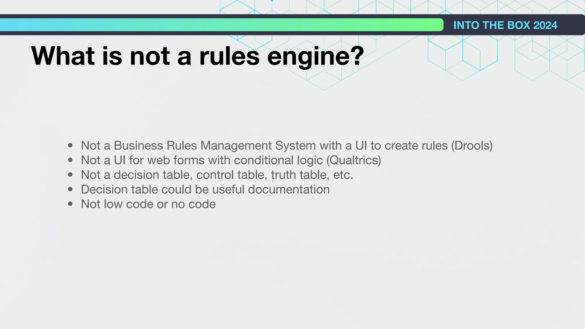 INTO THE BOX 2024
• Not a Business Rules Management System with a UI to create rules (Drools)
• Not a UI for web forms with conditional logic (Qualtrics)
• Not a decision table, control table, truth table, etc.
• Decision table could be useful documentation
• Not low code or no code
What is not a rules engine?
 