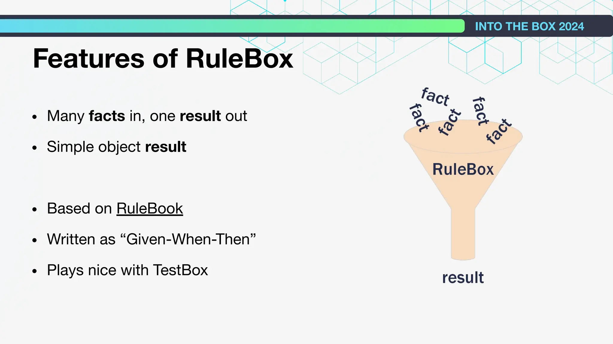 • Many facts in, one result out
• Simple object result
• Based on RuleBook
• Written as “Given-When-Then”
• Plays nice with TestBox
INTO THE BOX 2024
Features of RuleBox
 