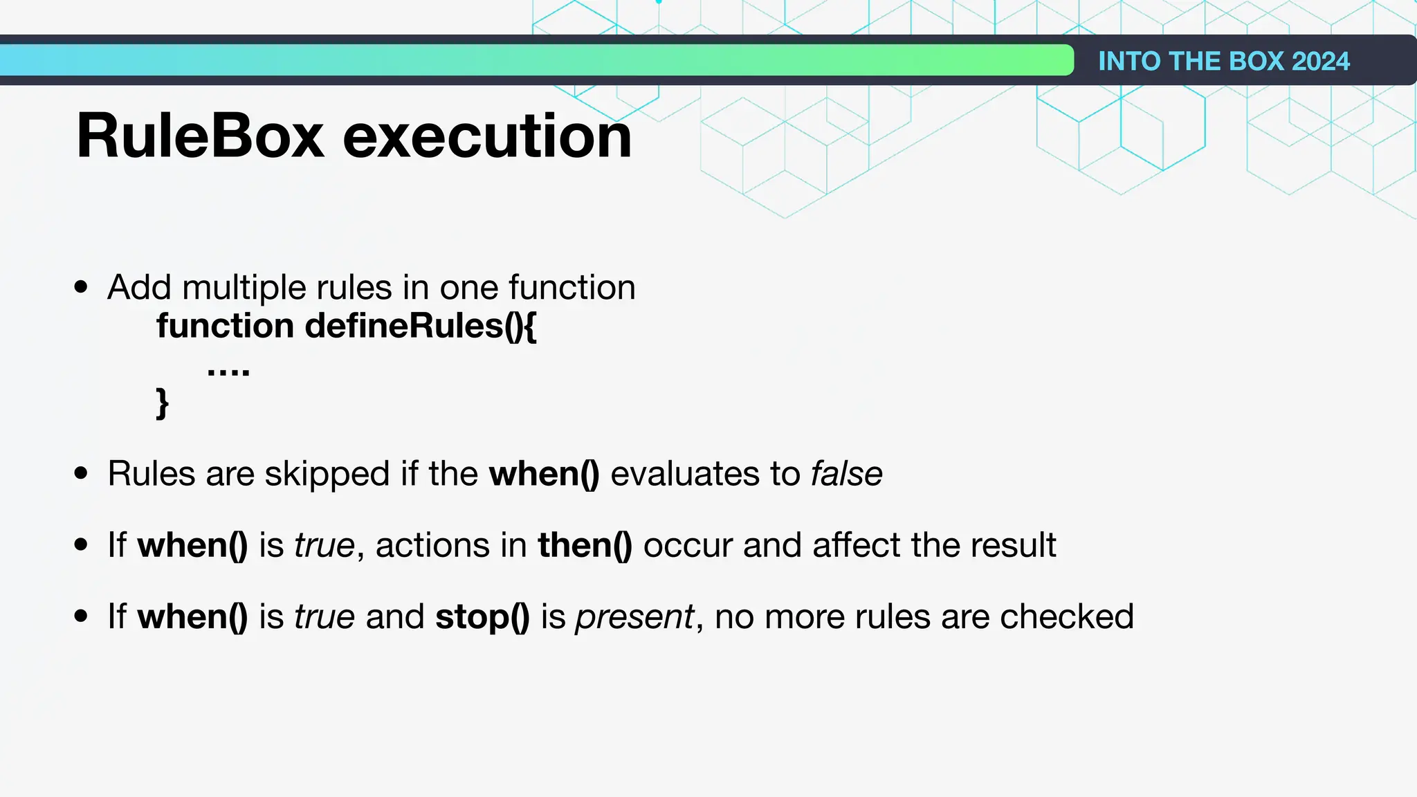 • Add multiple rules in one function
function deﬁneRules(){
….
}
• Rules are skipped if the when() evaluates to false
• If when() is true, actions in then() occur and aﬀect the result
• If when() is true and stop() is present, no more rules are checked
INTO THE BOX 2024
RuleBox execution
 