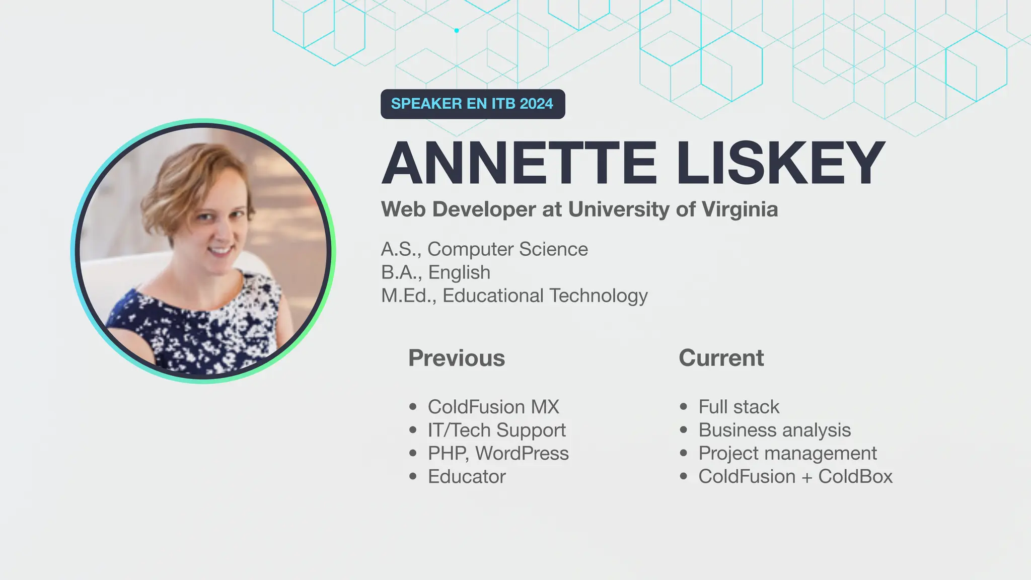 ANNETTE LISKEY
SPEAKER EN ITB 2024
Web Developer at University of Virginia
A.S., Computer Science
B.A., English
M.Ed., Educational Technology
Current
• Full stack
• Business analysis
• Project management
• ColdFusion + ColdBox
Previous
• ColdFusion MX
• IT/Tech Support
• PHP, WordPress
• Educator
 