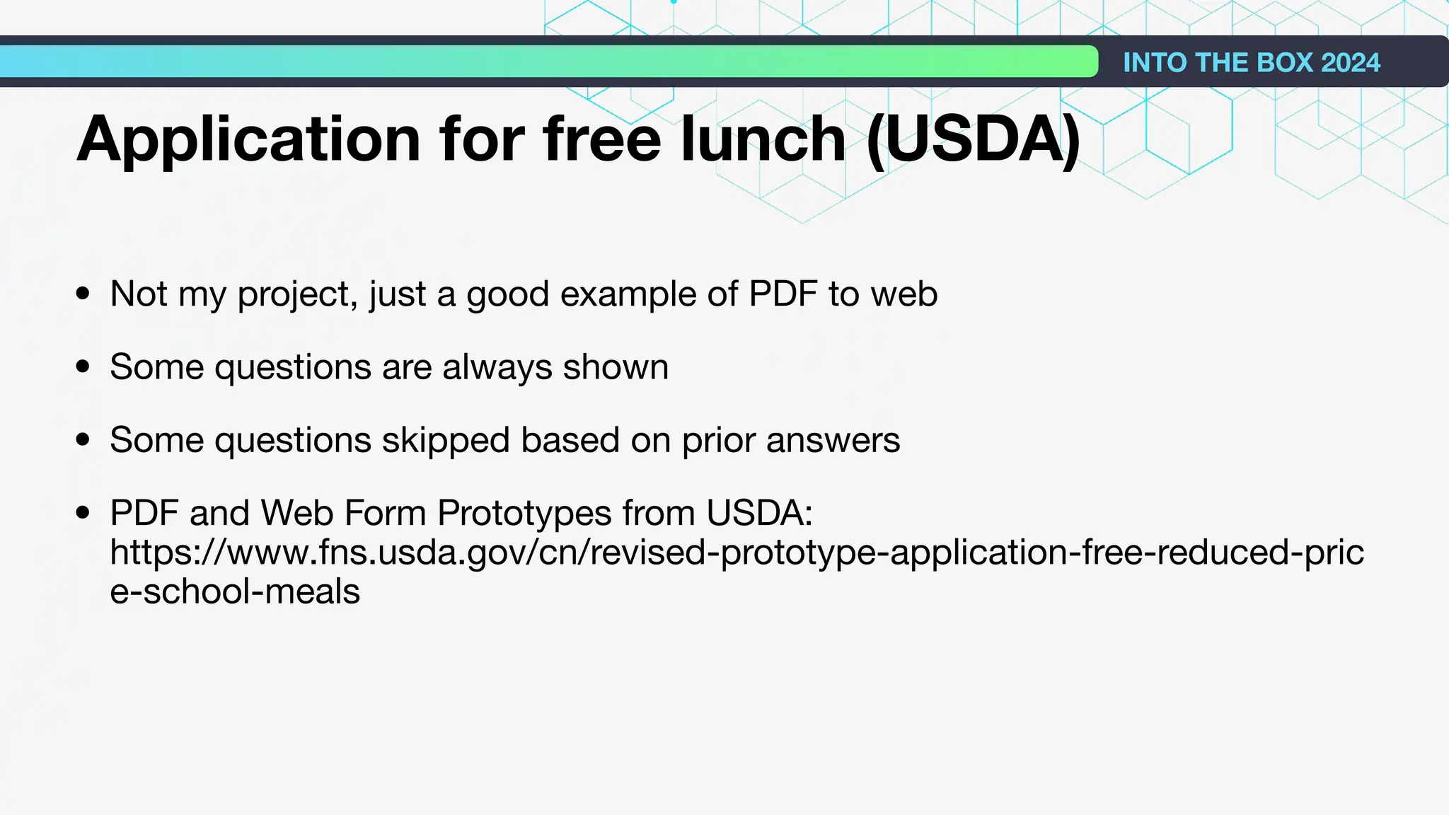 • Not my project, just a good example of PDF to web
• Some questions are always shown
• Some questions skipped based on prior answers
• PDF and Web Form Prototypes from USDA:
https://www.fns.usda.gov/cn/revised-prototype-application-free-reduced-pric
e-school-meals
INTO THE BOX 2024
Application for free lunch (USDA)
 