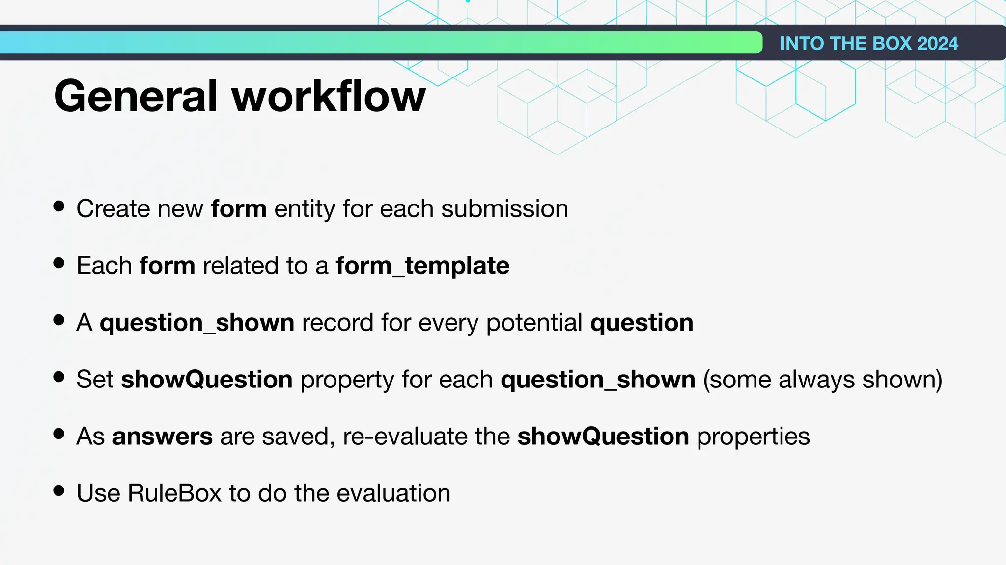 • Create new form entity for each submission
• Each form related to a form_template
• A question_shown record for every potential question
• Set showQuestion property for each question_shown (some always shown)
• As answers are saved, re-evaluate the showQuestion properties
• Use RuleBox to do the evaluation
INTO THE BOX 2024
General workﬂow
 
