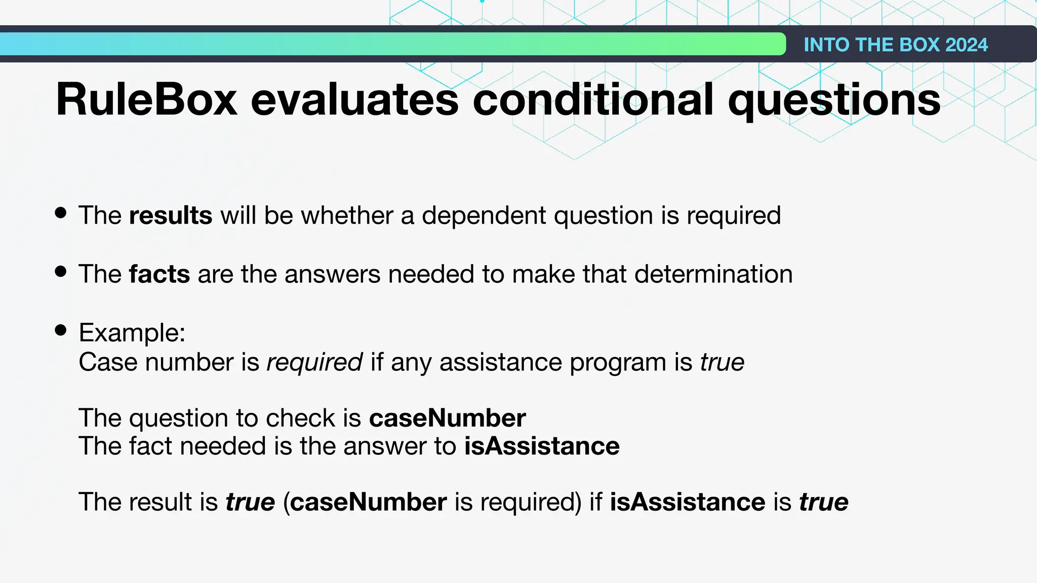 • The results will be whether a dependent question is required
• The facts are the answers needed to make that determination
• Example:
Case number is required if any assistance program is true
The question to check is caseNumber
The fact needed is the answer to isAssistance
The result is true (caseNumber is required) if isAssistance is true
INTO THE BOX 2024
RuleBox evaluates conditional questions
 