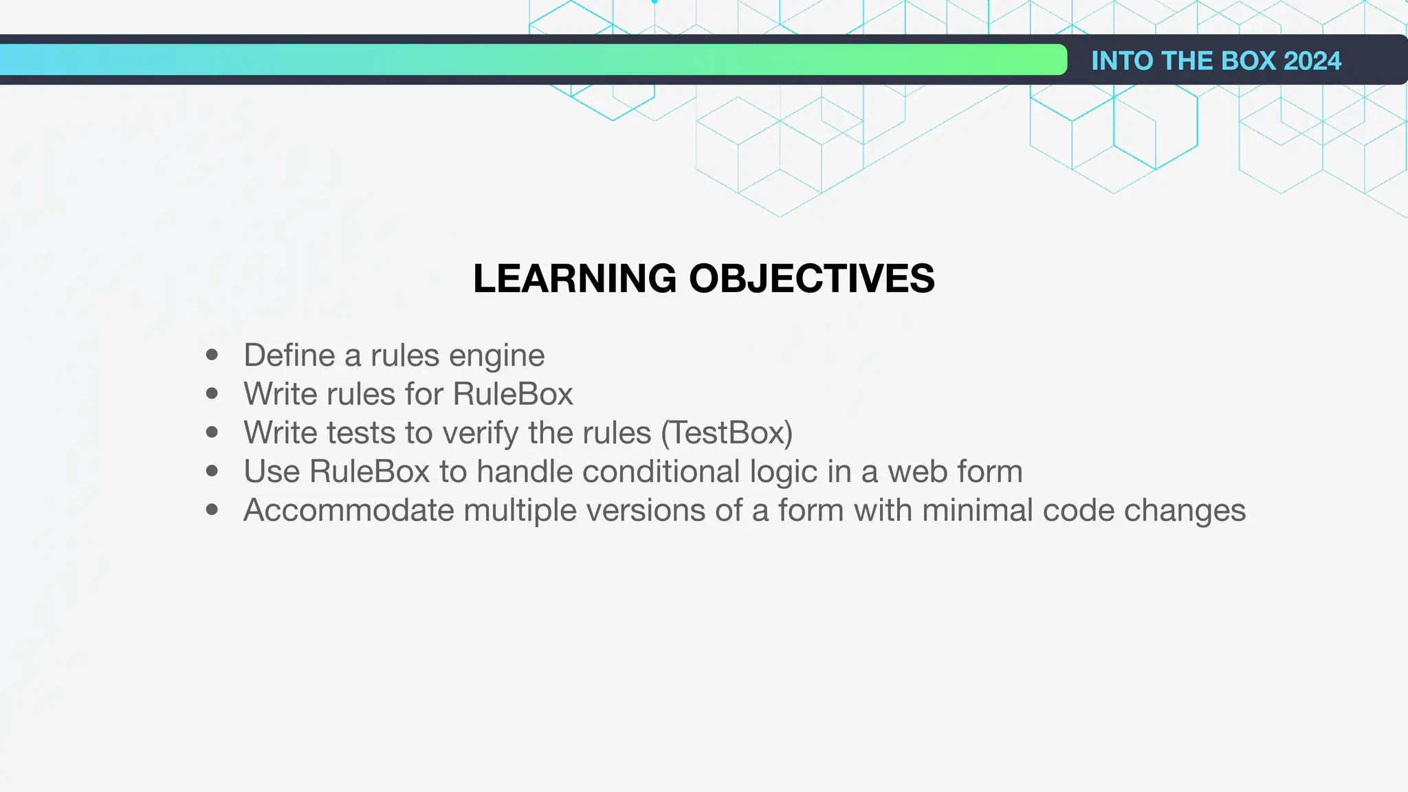 INTO THE BOX 2024
LEARNING OBJECTIVES
• Deﬁne a rules engine
• Write rules for RuleBox
• Write tests to verify the rules (TestBox)
• Use RuleBox to handle conditional logic in a web form
• Accommodate multiple versions of a form with minimal code changes
 