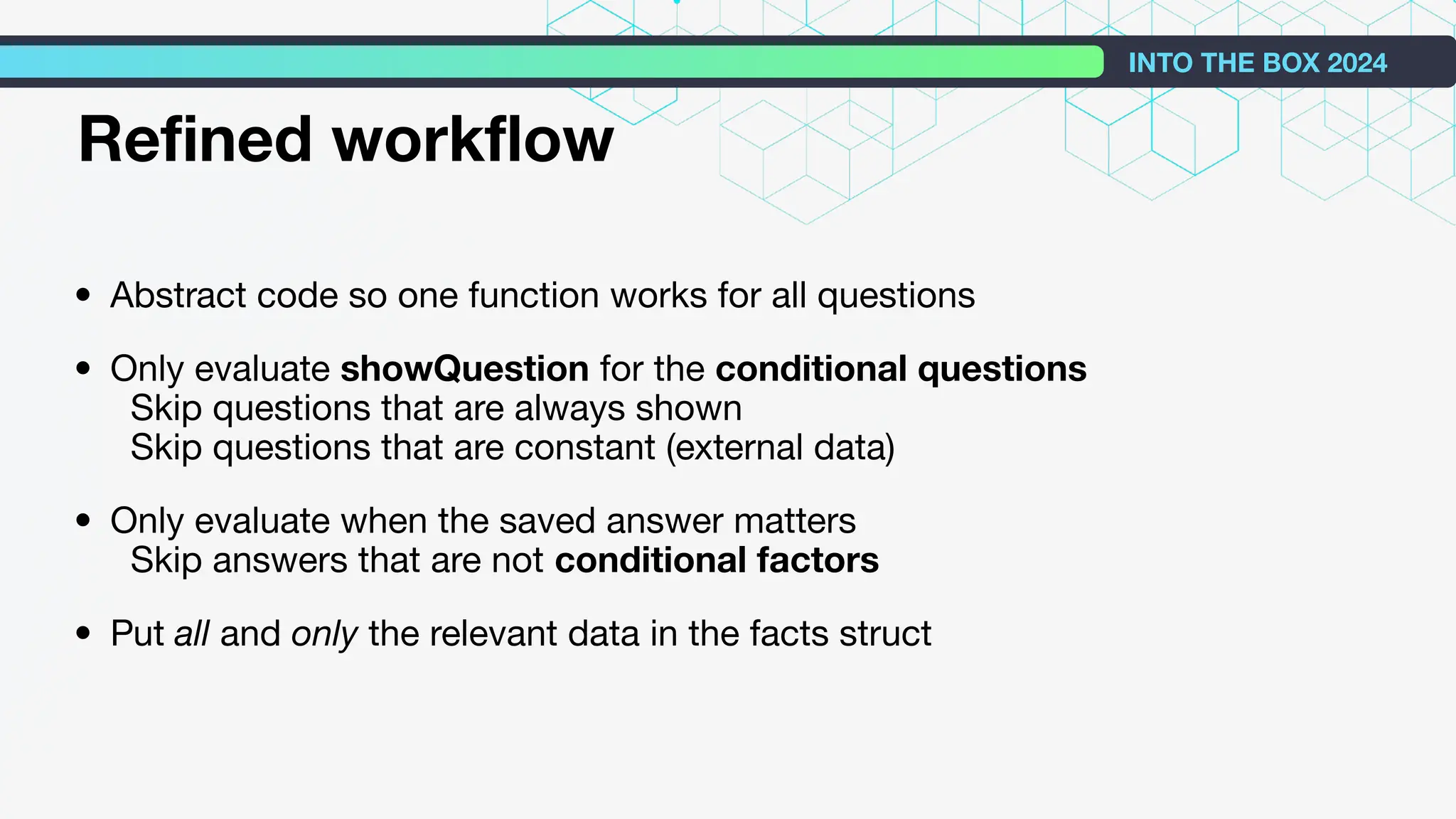 • Abstract code so one function works for all questions
• Only evaluate showQuestion for the conditional questions
Skip questions that are always shown
Skip questions that are constant (external data)
• Only evaluate when the saved answer matters
Skip answers that are not conditional factors
• Put all and only the relevant data in the facts struct
INTO THE BOX 2024
Reﬁned workﬂow
 