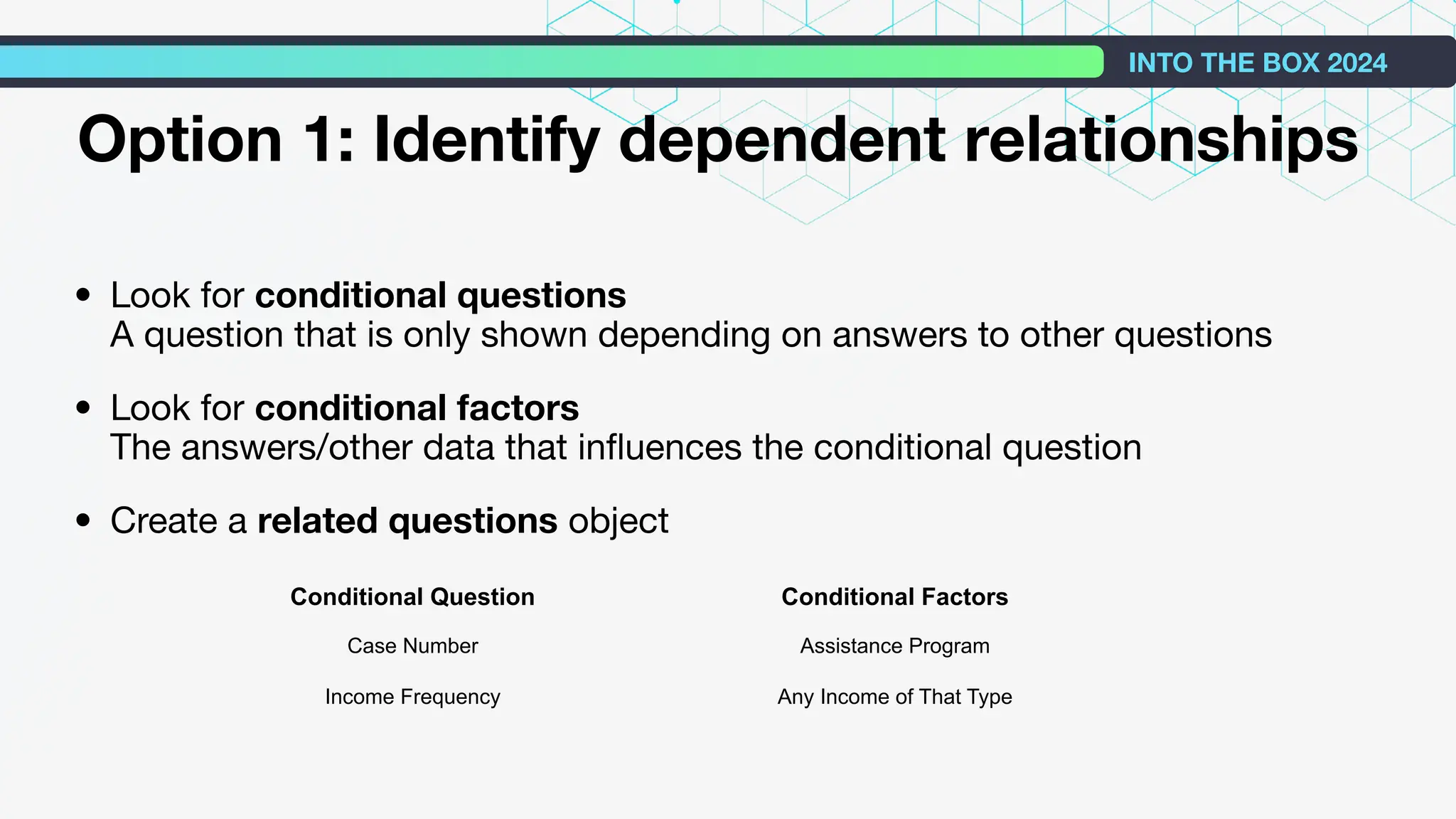 • Look for conditional questions
A question that is only shown depending on answers to other questions
• Look for conditional factors
The answers/other data that inﬂuences the conditional question
• Create a related questions object
INTO THE BOX 2024
Option 1: Identify dependent relationships
Conditional Question Conditional Factors
Case Number Assistance Program
Income Frequency Any Income of That Type
 