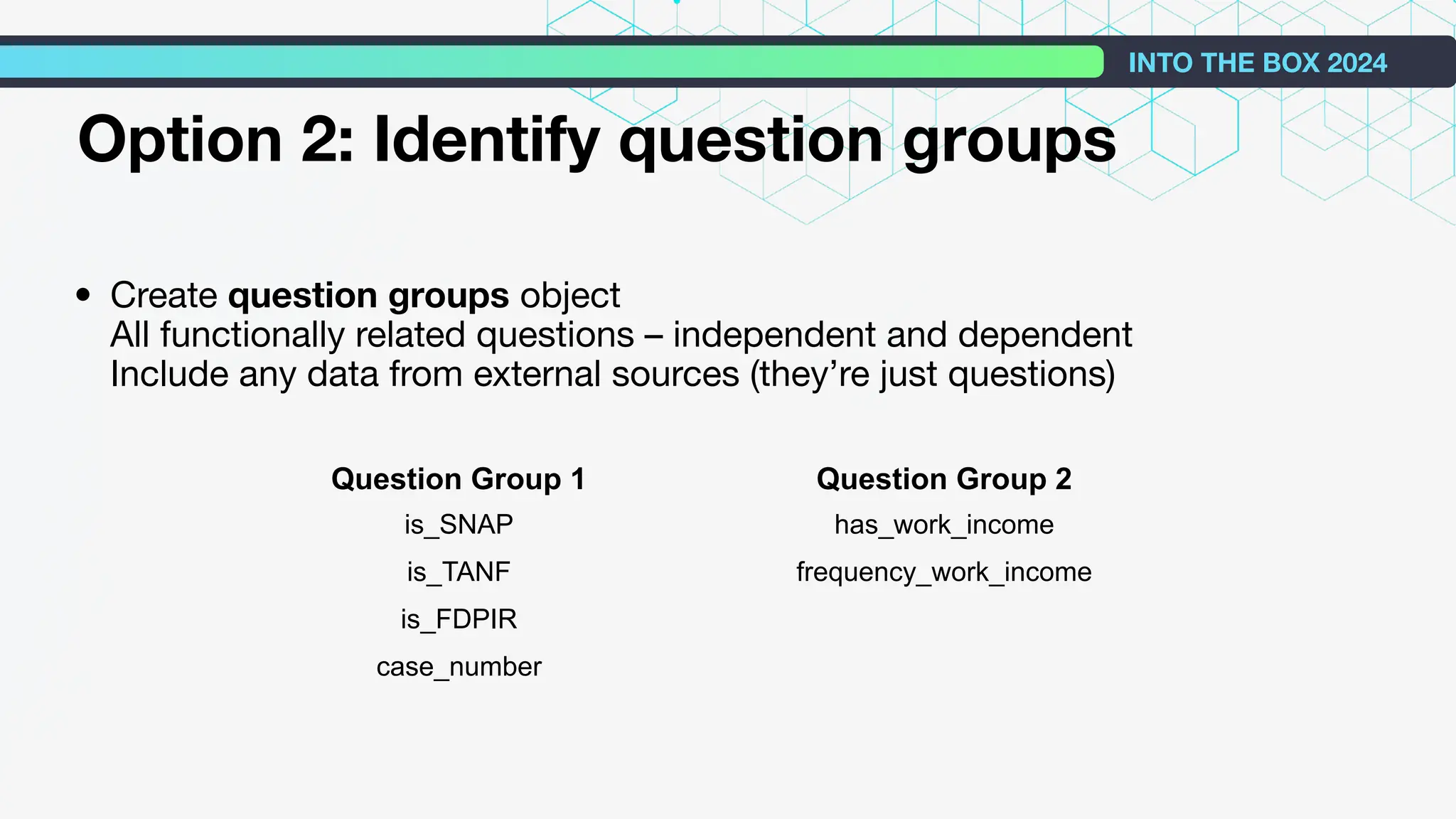 • Create question groups object
All functionally related questions – independent and dependent
Include any data from external sources (they’re just questions)
INTO THE BOX 2024
Option 2: Identify question groups
Question Group 1 Question Group 2
is_SNAP has_work_income
is_TANF frequency_work_income
is_FDPIR
case_number
 