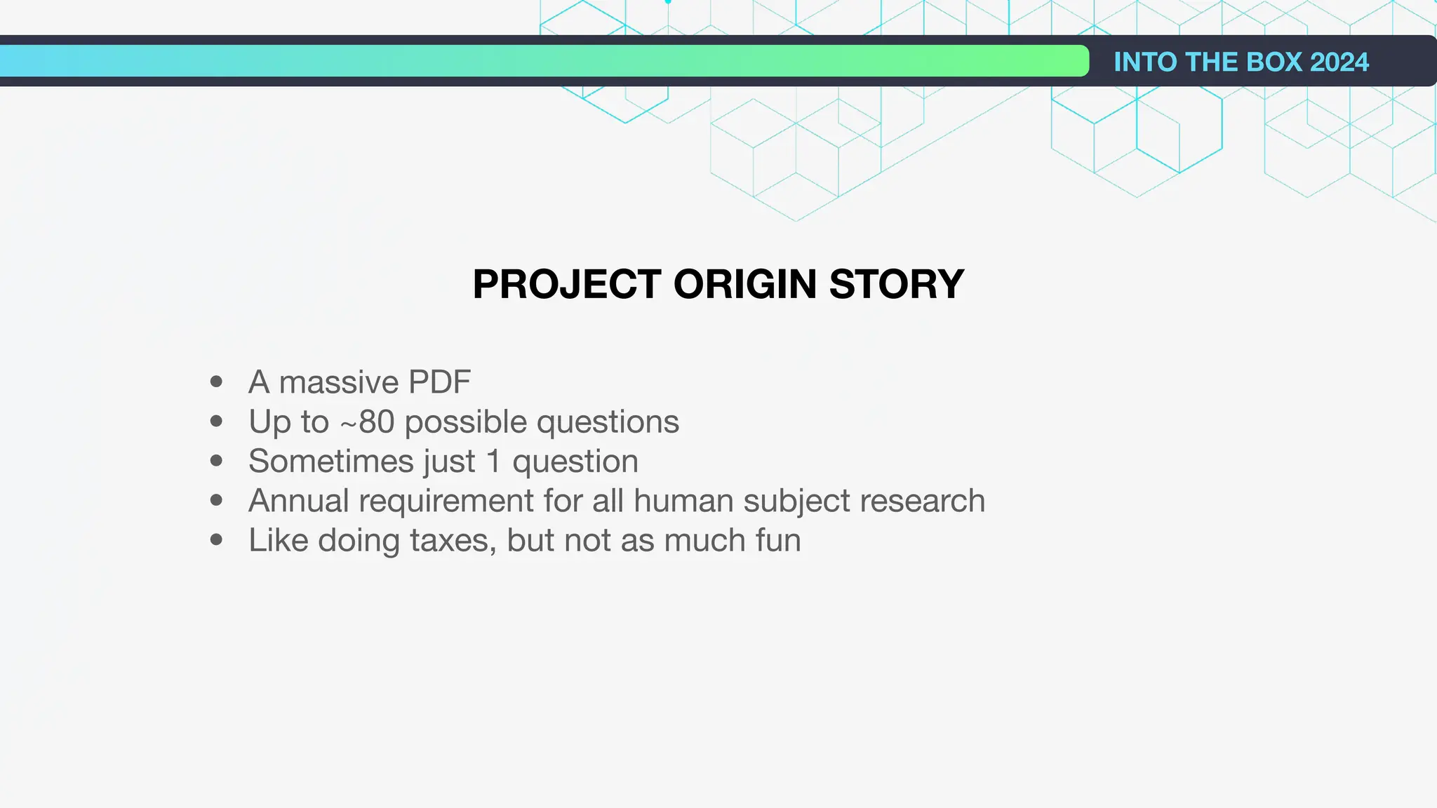INTO THE BOX 2024
PROJECT ORIGIN STORY
• A massive PDF
• Up to ~80 possible questions
• Sometimes just 1 question
• Annual requirement for all human subject research
• Like doing taxes, but not as much fun
 