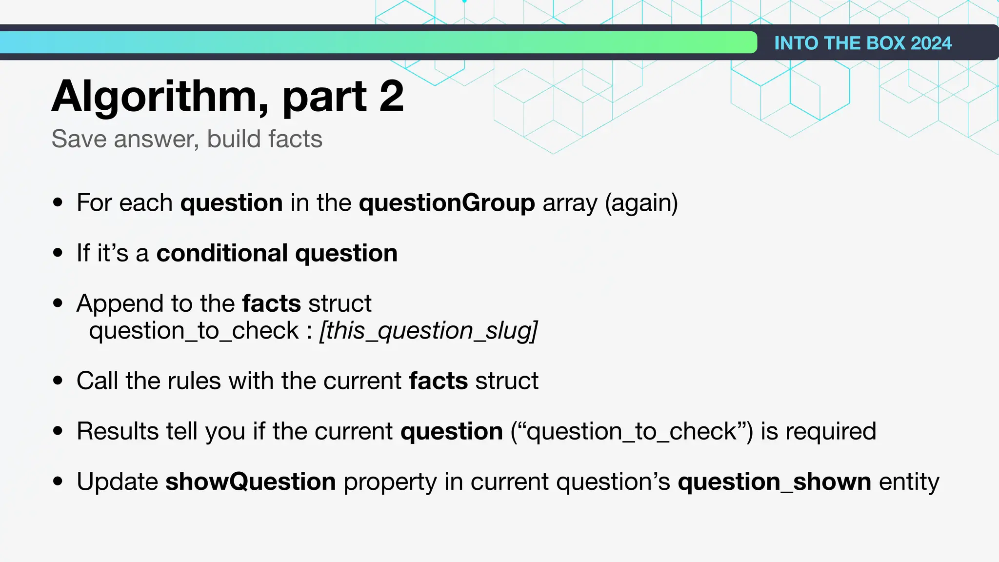 Algorithm, part 2
Save answer, build facts
• For each question in the questionGroup array (again)
• If it’s a conditional question
• Append to the facts struct
question_to_check : [this_question_slug]
• Call the rules with the current facts struct
• Results tell you if the current question (“question_to_check”) is required
• Update showQuestion property in current question’s question_shown entity
INTO THE BOX 2024
 