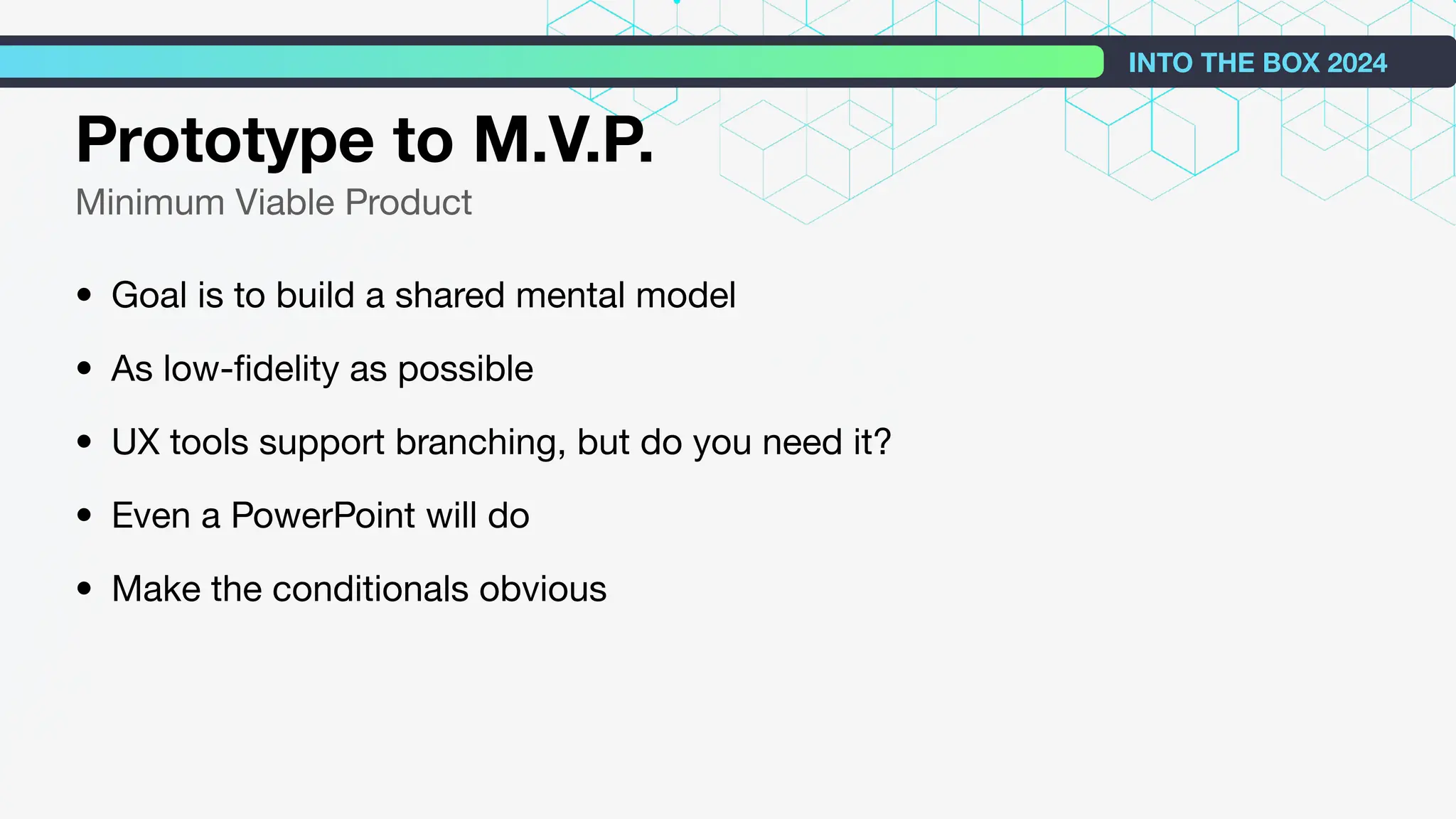 Prototype to M.V.P.
Minimum Viable Product
• Goal is to build a shared mental model
• As low-ﬁdelity as possible
• UX tools support branching, but do you need it?
• Even a PowerPoint will do
• Make the conditionals obvious
INTO THE BOX 2024
 