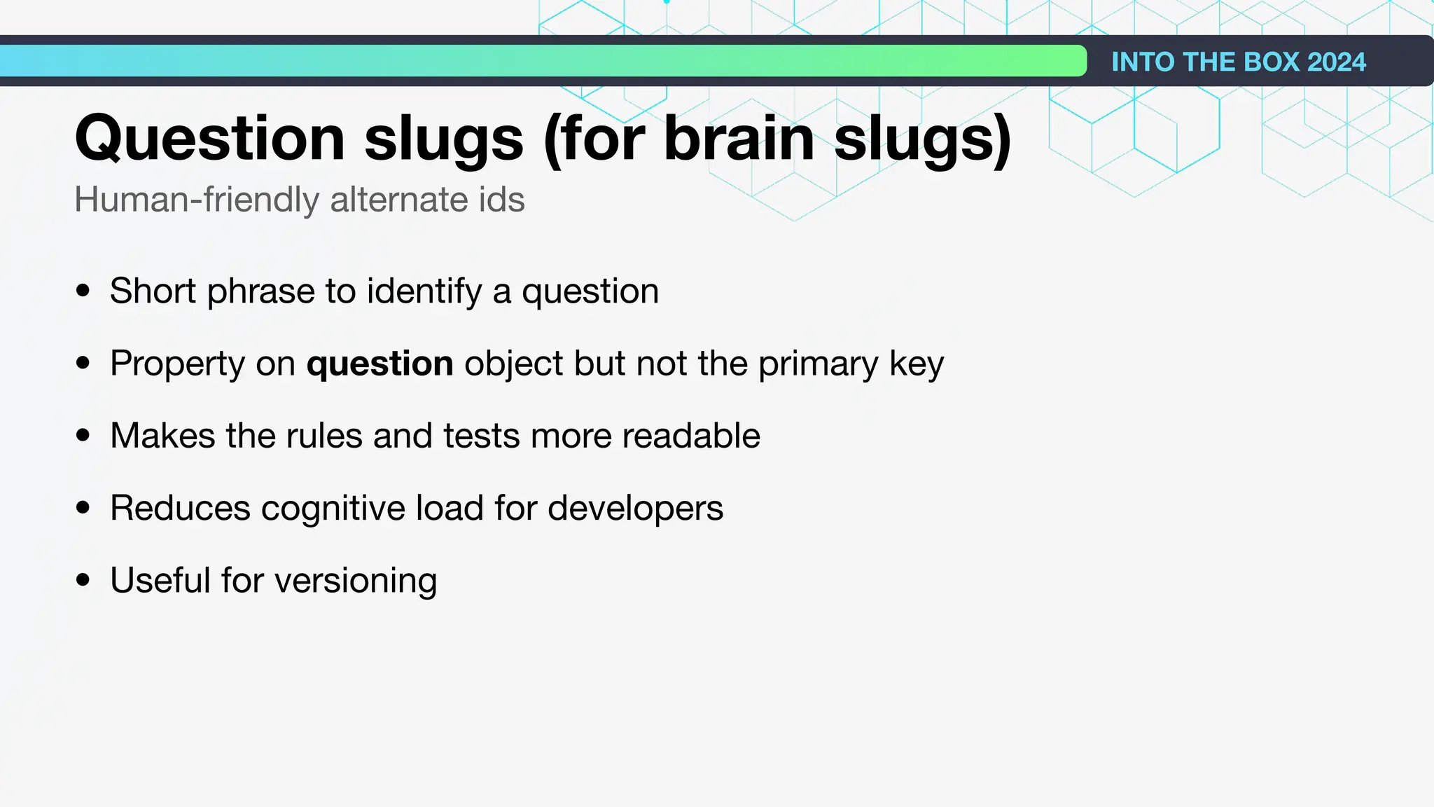 Question slugs (for brain slugs)
Human-friendly alternate ids
• Short phrase to identify a question
• Property on question object but not the primary key
• Makes the rules and tests more readable
• Reduces cognitive load for developers
• Useful for versioning
INTO THE BOX 2024
 