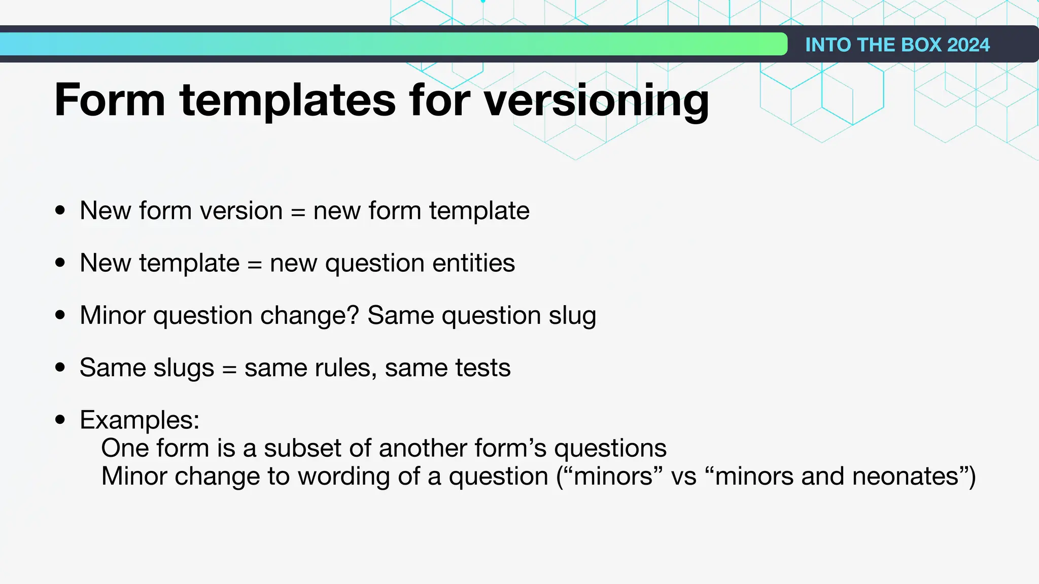 Form templates for versioning
• New form version = new form template
• New template = new question entities
• Minor question change? Same question slug
• Same slugs = same rules, same tests
• Examples:
One form is a subset of another form’s questions
Minor change to wording of a question (“minors” vs “minors and neonates”)
INTO THE BOX 2024
 
