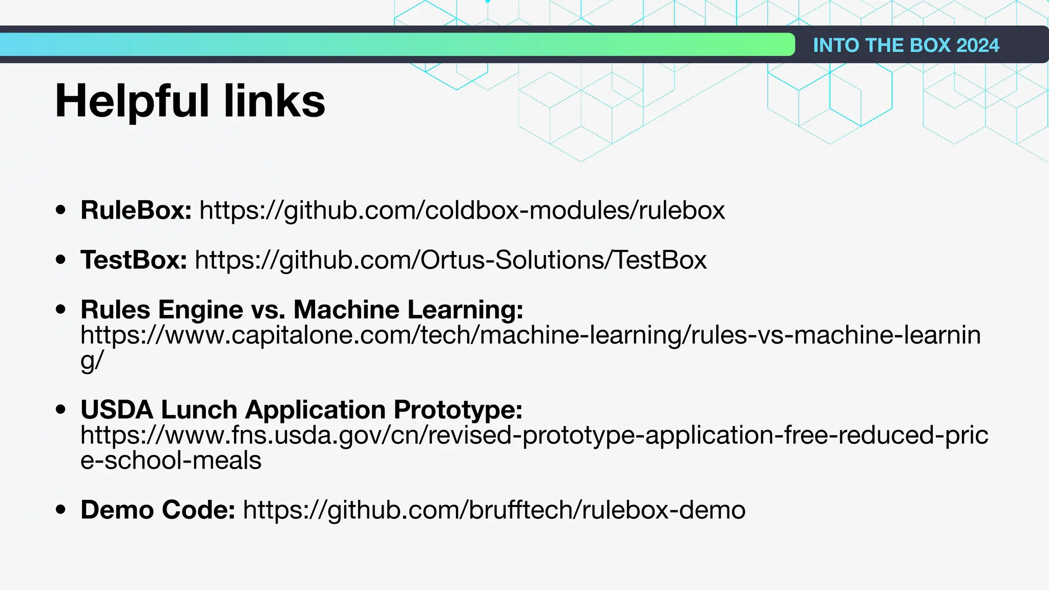 Helpful links
• RuleBox: https://github.com/coldbox-modules/rulebox
• TestBox: https://github.com/Ortus-Solutions/TestBox
• Rules Engine vs. Machine Learning:
https://www.capitalone.com/tech/machine-learning/rules-vs-machine-learnin
g/
• USDA Lunch Application Prototype:
https://www.fns.usda.gov/cn/revised-prototype-application-free-reduced-pric
e-school-meals
• Demo Code: https://github.com/bruﬀtech/rulebox-demo
INTO THE BOX 2024
 