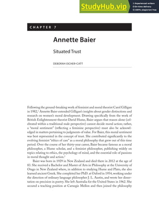 Following the ground-breaking work of feminist and moral theorist Carol Gilligan
in 1982,1
Annette Baier extended Gilligan’s insights about gender distinctions and
research on women’s moral development. Drawing specifically from the work of
British Enlightenment theorist David Hume, Baier argues that reason alone (cel-
ebrated within a traditional male perspective) cannot decide moral action; rather,
a “moral sentiment” (reflecting a feminine perspective) must also be acknowl-
edged in matters pertaining to judgments of value. For Baier, this moral sentiment
was best represented in the concept of trust. She contributed significantly to the
evolving feminist “ethics of care” as a moral philosophy that grew out of this time
period. Over the course of her thirty-year career, Baier became famous as a moral
philosopher, a Hume scholar, and a feminist philosopher, publishing widely on
topics relating to ethics, the psychology of mind, and the essential role of passions
in moral thought and action.2
Baier was born in 1929 in New Zealand and died there in 2012 at the age of
83. She received a Bachelor and Master of Arts in Philosophy at the University of
Otago in New Zealand where, in addition to studying Hume and Plato, she also
learned ancient Greek. She completed her PhD. at Oxford in 1954, working under
the direction of ordinary language philosopher J. L. Austin, and wrote her disser-
tation on precision in poetry. She left Australia for the United States in 1962. She
secured a teaching position at Carnegie Mellon and then joined the philosophy
C H A P T E R 7
Annette Baier
Situated Trust
DEBORAH EICHER-CATT
 