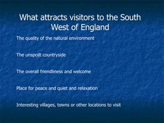 What attracts visitors to the South West of England The quality of the natural environment The unspoilt countryside The overall friendliness and welcome Place for peace and quiet and relaxation Interesting villages, towns or other locations to visit 