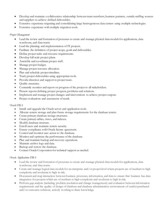  Develop and maintain a collaborative relationship between team members, business partners, outside staffing sources
and suppliers to achieve defined deliverables.
 Extensive experience migrating and consolidating large heterogeneous data centers using multiple technologies.
 Extensive experience with multiple migration tools.
Project Management
 Lead the review and formation of processes to create and manage physical data models for applications, data
warehouse, and data marts.
 Lead the planning and implementation of IT projects.
 Facilitate the definition of project scope, goals and deliverables.
 Define project tasks and resource requirements.
 Develop full scale project plans.
 Assemble and coordinate project staff.
 Manage project budget.
 Manage project resource allocation.
 Plan and schedule project timelines.
 Track project deliverables using appropriate tools.
 Provide direction and support to project team.
 Quality assurance.
 Constantly monitor and report on progress of the project to all stakeholders.
 Present reports defining project progress, problems and solutions.
 Implement and manage project changes and interventions to achieve project outputs.
 Project evaluations and assessment of result.
Oracle DBA
 Install and upgrade the Oracle server and application tools.
 Allocate system storage and plan future storage requirements for the database system.
 Create primary database storage structures.
 Create primary tables, views, and indexes.
 Modify database structure.
 Enroll users and maintain system security.
 Ensure compliance with Oracle license agreement.
 Control and monitor user access to the database.
 Monitor and optimize the performance of the database.
 Plan and maintain backup and recovery operations.
 Maintain archive logs and data.
 Backup and restore the database.
 Contact Oracle Corporation for technical support as needed.
Oracle Applications DBA
 Lead the review and formation of processes to create and manage physical data models for applications, data
warehouse, and data marts.
 Create and manage logical data models for an enterprise and/or project level where projects are of medium to high
complexity and moderate to high in risk.
 Document and map interaction between business processes, information, and data to ensure that business has data
integration for projects which are of medium to high complexity and moderate to high in risk.
 Perform gap analysis (including problem resolution and change management) and evaluation between information
requirements and the quality of design of database and database administration environment of vendor purchased
and/or outsource solutions, actively working to share knowledge.
 
