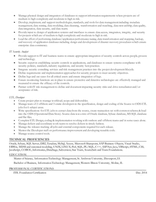  Manage physical design and integration of databases to support information requirements where projects are of
medium to high complexity and moderate to high in risk.
 Develop, implement, and support methodologies, standards, and tools for data management including metadata
management, data mining, data modeling, data cleansing, transformation and matching, data stewardship, data quality,
data integration, data security, and data marts.
 Provide input to design of application systems and interfaces to ensure data access, integration, integrity, and security
for projects which are of medium to high complexity and moderate to high in risk.
 Lead the effort of performing database/application performance tuning, data transformation and mapping, backup,
and recovery of application databases including design and development of disaster recovery procedures which ensure
enterprise data consistency.
IT Security Analyst
 Provide support to IT and business teams to ensure appropriate integration of security controls across people, process
and technology.
 Security expert in establishing security controls in applications, and databases to ensure systems compliance with
security policies, standards, industry regulations, and security best practices.
 Integrate security consulting services and risk management practices into the project development lifecycle.
 Define requirements and implementation approaches for security projects to meet security objectives.
 Define logs and use cases for all critical assets and ensure integration of logs.
 Ensure monitoring functions are in place to ensure protective and detective technologies are effectively managed and
measured to ensure the efficacy of the controls.
 Partner with IT risk management to define and document impacting security risks and drive remediation and/or
acceptance of risk.
ETL Developer
 Create project plan to manage workload, scope and deliverables.
 Manage team of 2 offshore and 3 onsite developers in the specification, design and coding of the Source to ODS ETL
jobs for 6 subject areas.
 Write specifications for ETL jobs to extract data from the source, create transaction set with common schema & load
into the ODS (Operational Data Store). Source data was a mix of Oracle database, Sybase database, MS SQL database
and flat files.
 Complete ETL Design, coding & implementation working with onshore and offshore teams and in some cases alone.
 Manage defects and coordinate work teams to resolve defects in timely fashion.
 Manage the releases tracking all jobs and external components required for each release.
 Mentor the Developer staff on performance improvement and developing reusable code.
 Manage source control tools.
TECHNICAL PROFICIENCIES
Oracle, Sybase, SQL Server, DB2, Teradata, MySql, Access, Microsoft Sharepoint, SAP Business Objects, Visual Studio,
ERWin, MDM and canonical modeling, UNIX, LINUX, Perl, SQL, PL/SQL, C++, ASP.Net, Java, VBScript, HTML, CSS,
JavaScript, COBOL, Informatica, DataStage, Subversion, Star Team, SourceSafe and Team Foundations.
EDUCATION
Master of Science, Information Technology Management, St. Ambrose University, Davenport, IA
Bachelor of Business, Information Technology Management, Western Illinois University, Moline, IL
PROFESSIONAL CERTIFICATIONS
ITIL Foundation Certification Dec. 2014
 