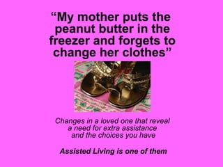“My mother puts the
peanut butter in the
freezer and forgets to
change her clothes”
Changes in a loved one that reveal
a need for extra assistance
and the choices you have
Assisted Living is one of them
 