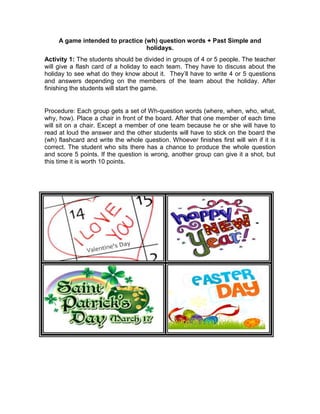 A game intended to practice (wh) question words + Past Simple and
holidays.
Activity 1: The students should be divided in groups of 4 or 5 people. The teacher
will give a flash card of a holiday to each team. They have to discuss about the
holiday to see what do they know about it. They’ll have to write 4 or 5 questions
and answers depending on the members of the team about the holiday. After
finishing the students will start the game.
Procedure: Each group gets a set of Wh-question words (where, when, who, what,
why, how). Place a chair in front of the board. After that one member of each time
will sit on a chair. Except a member of one team because he or she will have to
read at loud the answer and the other students will have to stick on the board the
(wh) flashcard and write the whole question. Whoever finishes first will win if it is
correct. The student who sits there has a chance to produce the whole question
and score 5 points. If the question is wrong, another group can give it a shot, but
this time it is worth 10 points.
 
