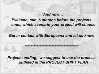 “And now…”
Evaluate, min. 6 months before the projects
ends, which scenario your project will choose
Get in contact with Europeana and let us know
************************************
Projects ending, we suggest to use the process
outlined in the PROJECT SHIFT PLAN
 