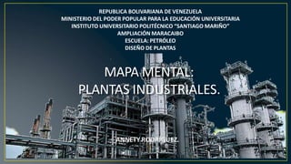 REPUBLICA BOLIVARIANA DE VENEZUELA
MINISTERIO DEL PODER POPULAR PARA LA EDUCACIÓN UNIVERSITARIA
INSTITUTO UNIVERSITARIO POLITÉCNICO “SANTIAGO MARIÑO”
AMPLIACIÓN MARACAIBO
ESCUELA: PETRÓLEO
DISEÑO DE PLANTAS
MAPA MENTAL:
PLANTAS INDUSTRIALES.
ANNETY RODRÍGUEZ.
 