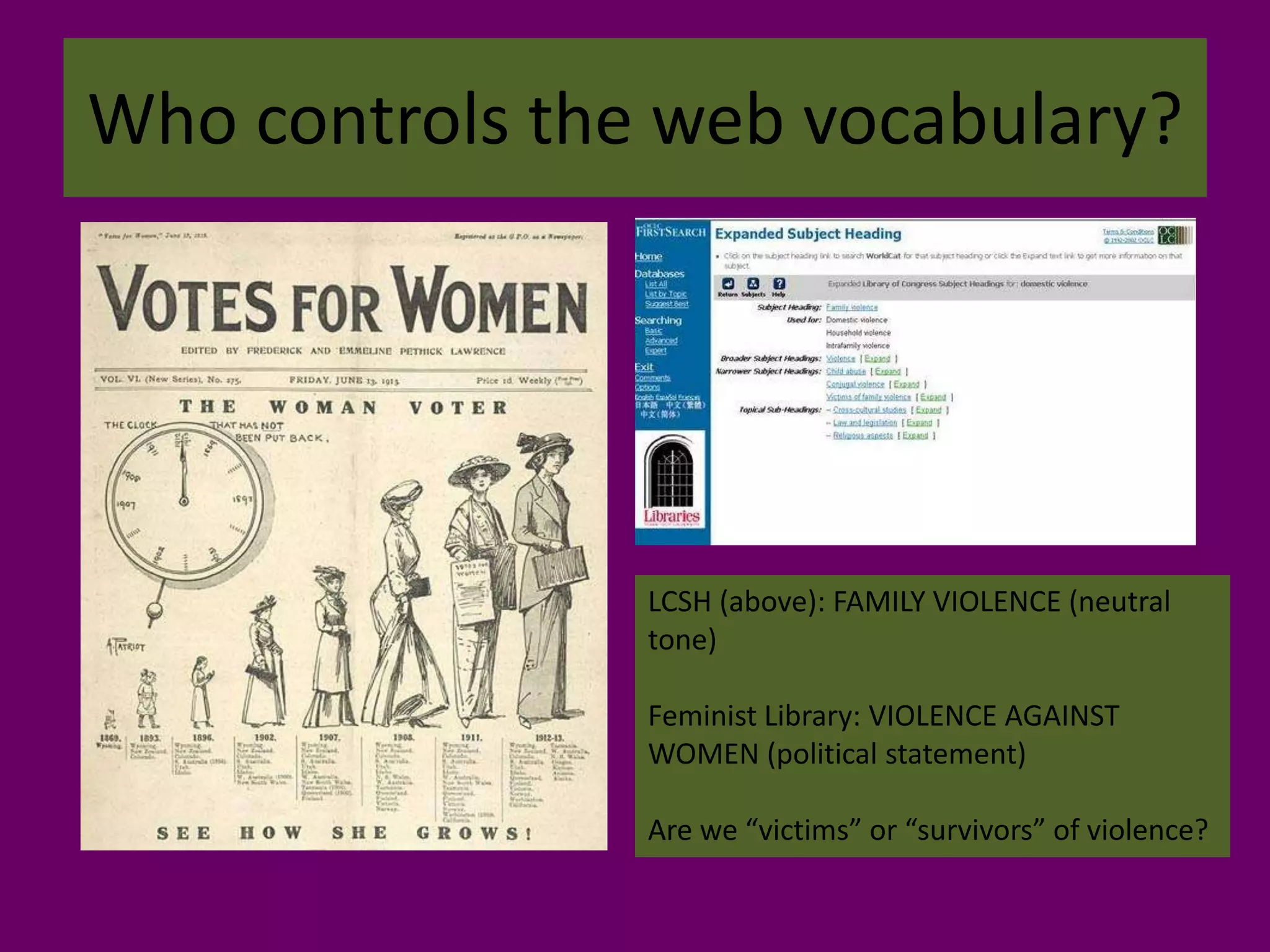 Who controls the web vocabulary?LCSH (above): FAMILY VIOLENCE (neutral tone)Feminist Library: VIOLENCE AGAINST WOMEN (political statement)Are we “victims” or “survivors” of violence?
