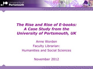 The Rise and Rise of E-books:
   A Case Study from the
University of Portsmouth, UK

          Anne Worden
       Faculty Librarian:
  Humanities and Social Sciences

         November 2012
 