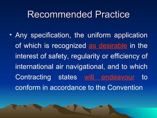 Recommended Practice Any specification, the uniform application of which is recognized  as desirable  in the interest of safety, regularity or efficiency of international air navigational, and to which Contracting states  will endeavour  to conform in accordance to the Convention 