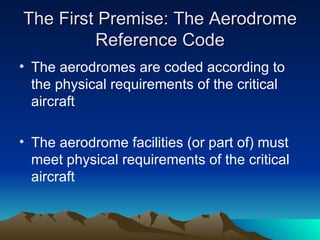 The First Premise: The Aerodrome Reference Code The aerodromes are coded according to the physical requirements of the critical aircraft The aerodrome facilities (or part of) must meet physical requirements of the critical aircraft 