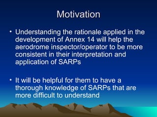 Motivation Understanding the rationale applied in the development of Annex 14 will help the aerodrome inspector/operator to be more consistent in their interpretation and application of SARPs It will be helpful for them to have a thorough knowledge of SARPs that are more difficult to understand 