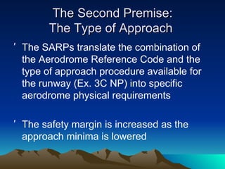 The Second Premise: The Type of Approach  The SARPs translate the combination of the Aerodrome Reference Code and the type of approach procedure available for the runway (Ex. 3C NP) into specific aerodrome physical requirements The safety margin is increased as the approach minima is lowered 