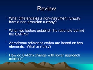 Review What differentiates a non-instrument runway from a non-precision runway? What two factors establish the rationale behind the SARPs? Aerodrome reference codes are based on two elements.  What are they? How do SARPs change with lower approach minima? 