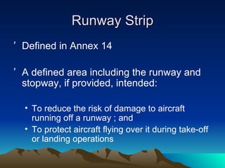 Runway Strip Defined in Annex 14 A defined area including the runway and stopway, if provided, intended: To reduce the risk of damage to aircraft running off a runway ; and To protect aircraft flying over it during take-off or landing operations 