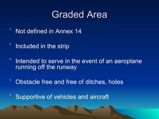 Graded Area Not defined in Annex 14 Included in the strip Intended to serve in the event of an aeroplane running off the runway Obstacle free and free of ditches, holes  Supportive of vehicles and aircraft 
