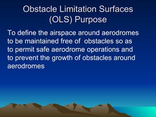 Obstacle Limitation Surfaces (OLS) Purpose To define the airspace around aerodromes to be maintained free of  obstacles so as to permit safe aerodrome operations and to prevent the growth of obstacles around aerodromes 