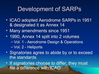 Development of SARPs ICAO adopted Aerodrome SARPs in 1951 & designated it as Annex 14 Many amendments since 1951 1990, Annex 14 split into 2 volumes Vol. 1 - Aerodrome Design & Operations Vol. 2 - Heliports Signatories agree to abide by or to exceed the standards If signatories choose to differ, they must file a difference with ICAO 