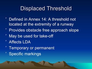 Displaced Threshold Defined in Annex 14: A threshold not located at the extremity of a runway Provides obstacle free approach slope May be used for take-off Affects LDA Temporary or permanent Specific markings 