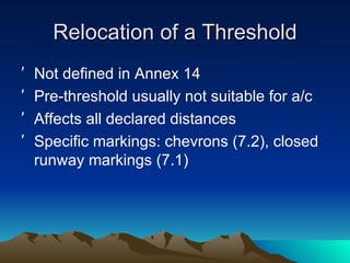 Relocation of a Threshold Not defined in Annex 14 Pre-threshold usually not suitable for a/c Affects all declared distances Specific markings: chevrons (7.2), closed runway markings (7.1) 