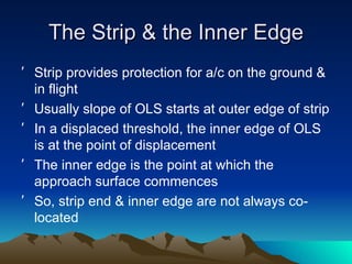 The Strip & the Inner Edge Strip provides protection for a/c on the ground & in flight Usually slope of OLS starts at outer edge of strip In a displaced threshold, the inner edge of OLS is at the point of displacement The inner edge is the point at which the approach surface commences So, strip end & inner edge are not always co-located 