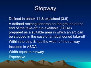 Stopway Defined in annex 14 & explained (3.6) A defined rectangular area on the ground at the end of the take-off run available (TORA) prepared as a suitable area in which an a/c can be stopped in the case of an abandoned take-off Within the strip & has the width of the runway Included in ASDA Width equal to runway Expensive 