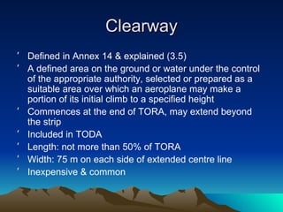 Clearway Defined in Annex 14 & explained (3.5) A defined area on the ground or water under the control of the appropriate authority, selected or prepared as a suitable area over which an aeroplane may make a portion of its initial climb to a specified height Commences at the end of TORA, may extend beyond the strip Included in TODA Length: not more than 50% of TORA Width: 75 m on each side of extended centre line Inexpensive & common 